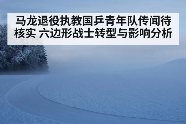 马龙退役执教国乒青年队传闻待核实 六边形战士转型与影响分析